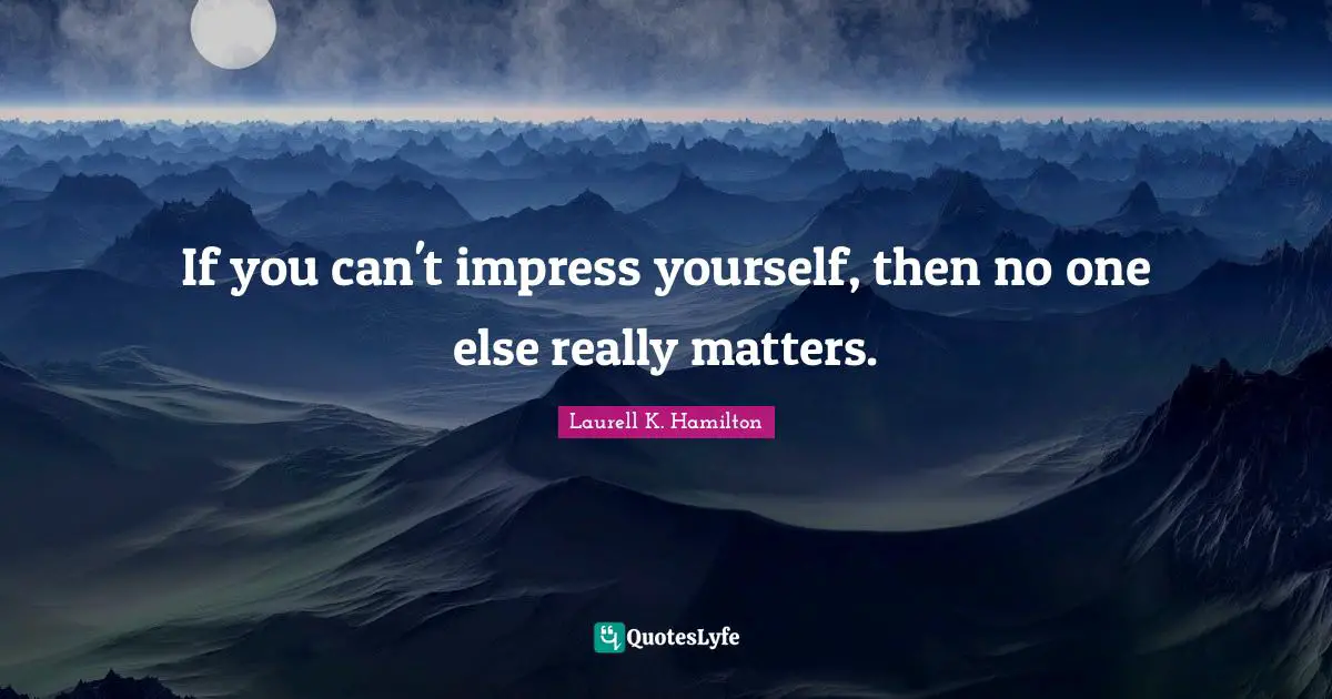 If you can't impress yourself, then no one else really matters.