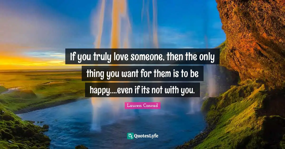 If you truly love someone, then the only thing you want for them is to be happy....even if its not with you.
