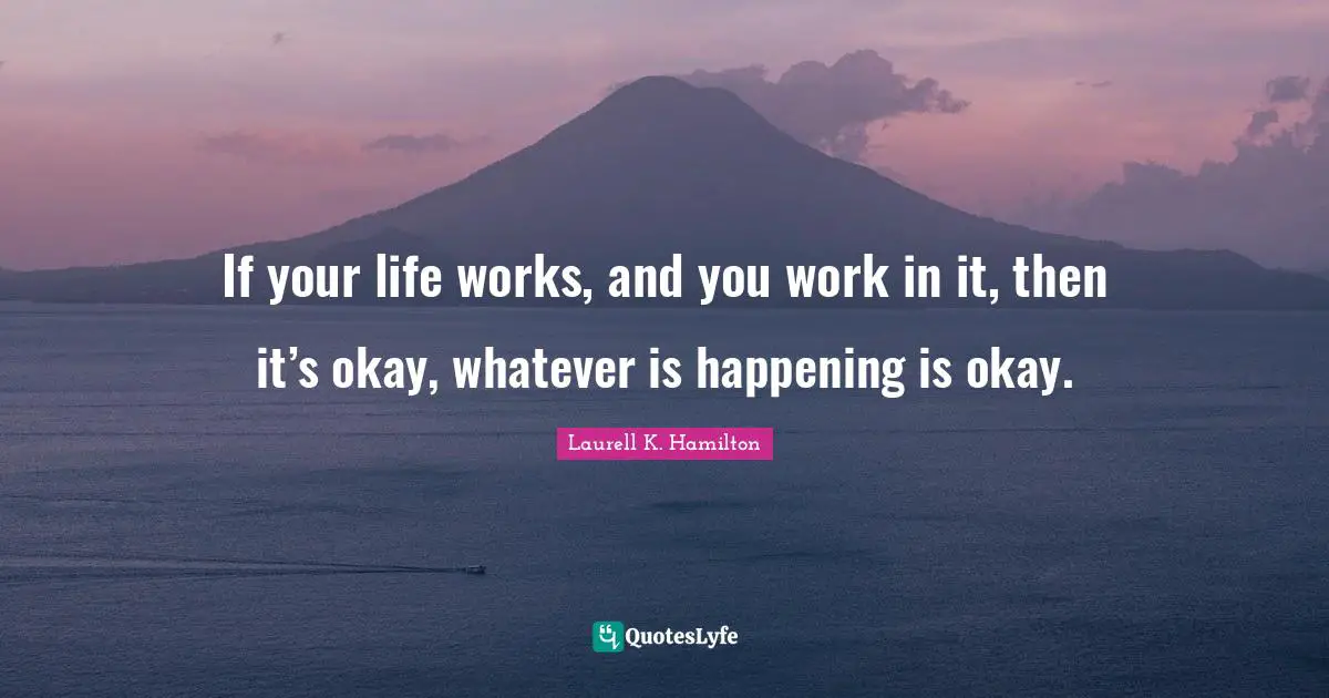 If your life works, and you work in it, then it’s okay, whatever is happening is okay.
