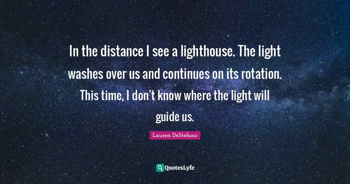 Lauren DeStefano Quotes: "In the distance I see a lighthouse. The light washes over us and continues on its rotation. This time, I don't know where the light will guide us."