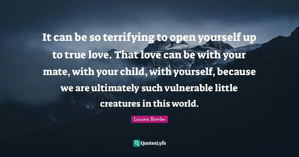 It can be so terrifying to open yourself up to true love. That love can be with your mate, with your child, with yourself, because we are ultimately such vulnerable little creatures in this world.