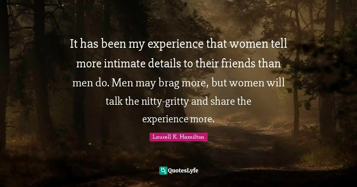 It has been my experience that women tell more intimate details to their friends than men do. Men may brag more, but women will talk the nitty-gritty and share the experience more.