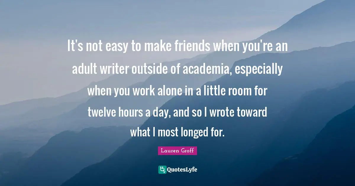It's not easy to make friends when you're an adult writer outside of academia, especially when you work alone in a little room for twelve hours a day, and so I wrote toward what I most longed for.