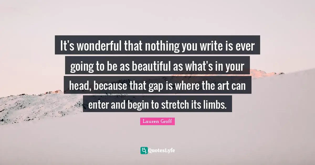 It's wonderful that nothing you write is ever going to be as beautiful as what's in your head, because that gap is where the art can enter and begin to stretch its limbs.