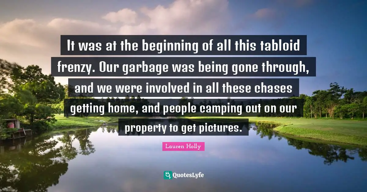 It was at the beginning of all this tabloid frenzy. Our garbage was being gone through, and we were involved in all these chases getting home, and people camping out on our property to get pictures.