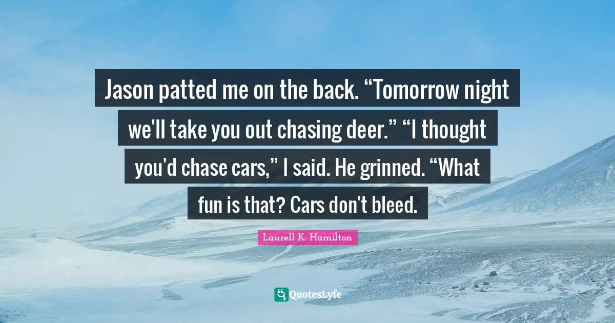 Jason patted me on the back. “Tomorrow night we'll take you out chasing deer.” “I thought you'd chase cars,” I said. He grinned. “What fun is that? Cars don't bleed.