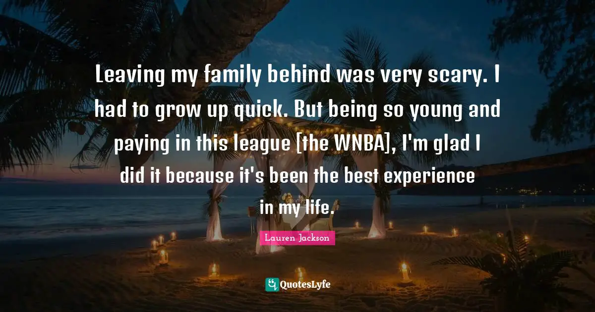 Leaving my family behind was very scary. I had to grow up quick. But being so young and paying in this league [the WNBA], I'm glad I did it because it's been the best experience in my life.