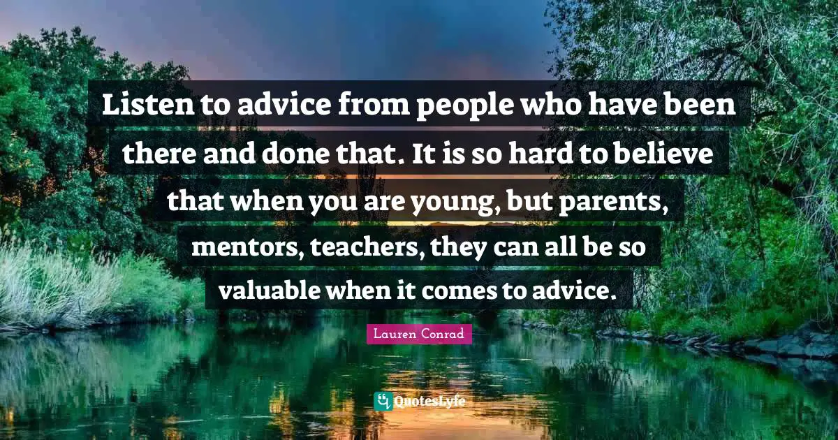 Listen to advice from people who have been there and done that. It is so hard to believe that when you are young, but parents, mentors, teachers, they can all be so valuable when it comes to advice.