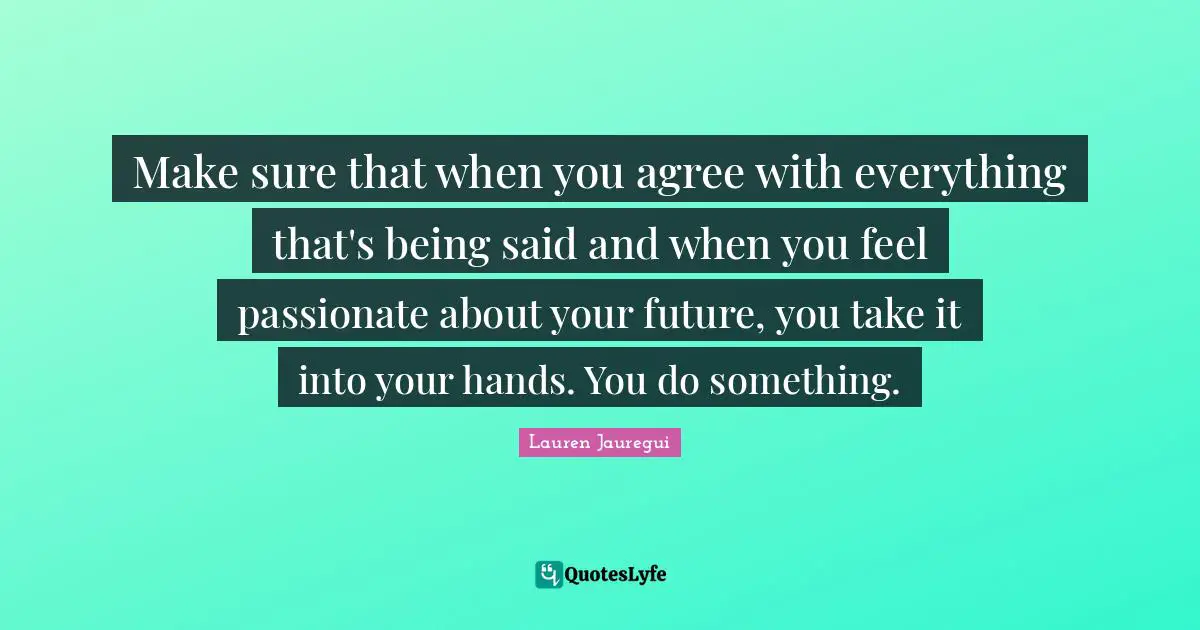 Make sure that when you agree with everything that's being said and when you feel passionate about your future, you take it into your hands. You do something.