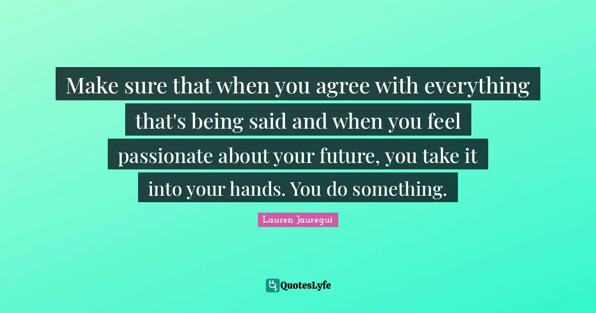 Lauren Jauregui Quotes: Make sure that when you agree with everything that's being said and when you feel passionate about your future, you take it into your hands. You do something.
