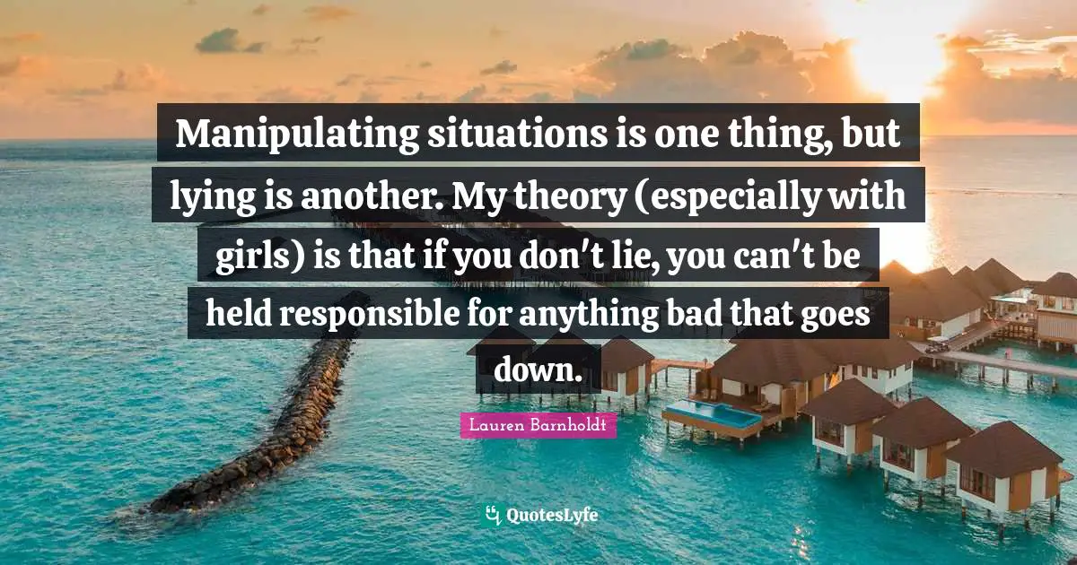 Manipulating situations is one thing, but lying is another. My theory (especially with girls) is that if you don't lie, you can't be held responsible for anything bad that goes down.