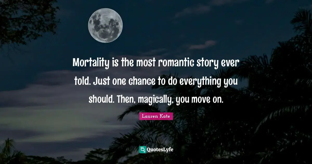 Mortality is the most romantic story ever told. Just one chance to do everything you should. Then, magically, you move on.