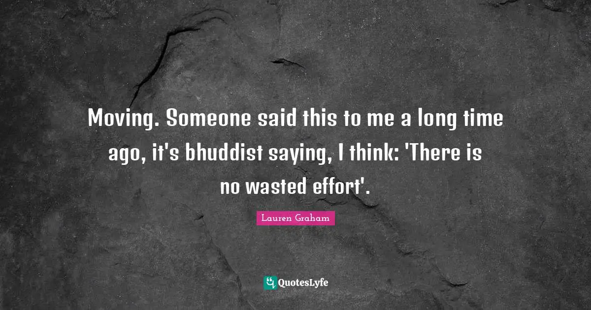 Moving. Someone said this to me a long time ago, it's bhuddist saying, I think: 'There is no wasted effort'.