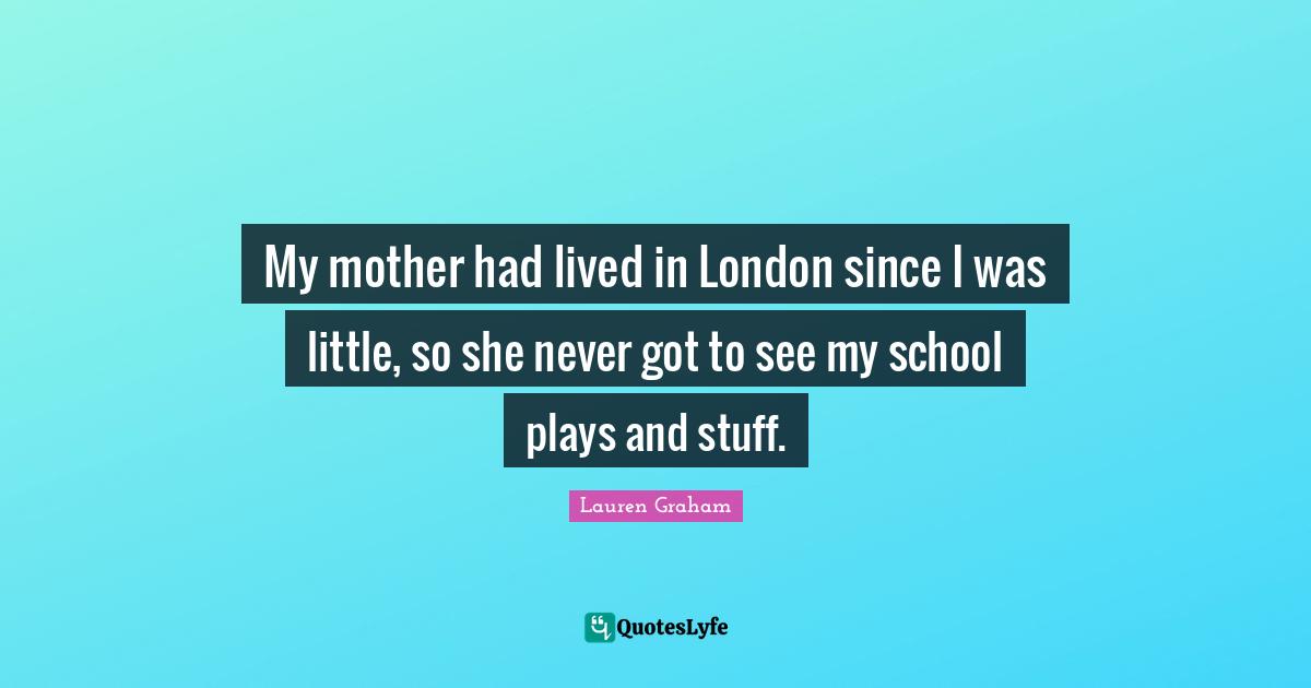 My mother had lived in London since I was little, so she never got to see my school plays and stuff.