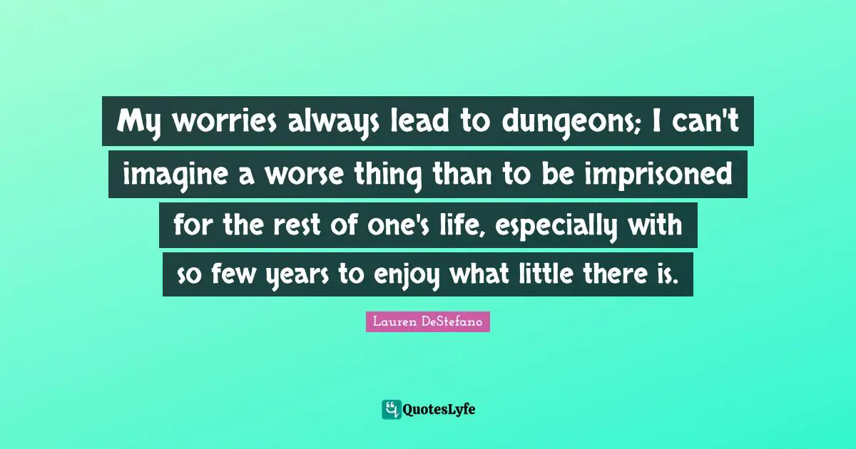 Lauren DeStefano Quotes: "My worries always lead to dungeons; I can't imagine a worse thing than to be imprisoned for the rest of one's life, especially with so few years to enjoy what little there is."