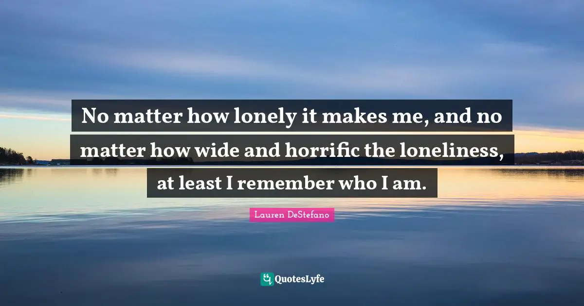 No matter how lonely it makes me, and no matter how wide and horrific the loneliness, at least I remember who I am.