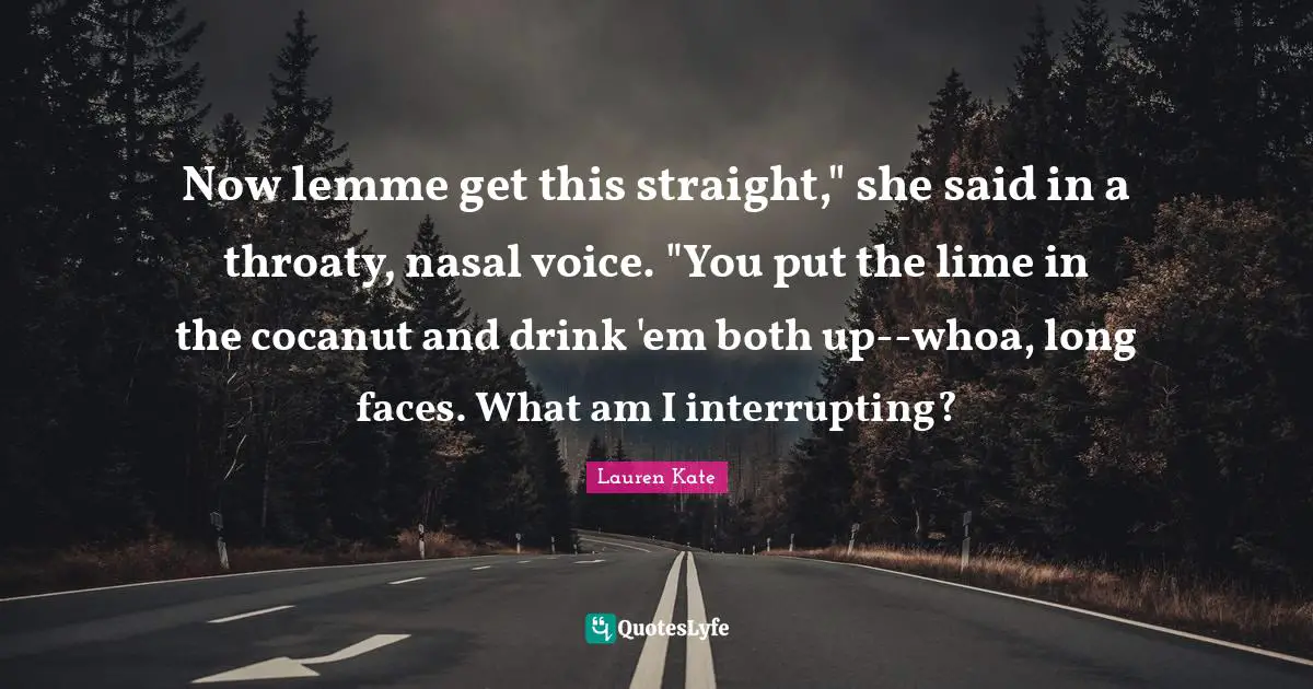 Now lemme get this straight," she said in a throaty, nasal voice. "You put the lime in the cocanut and drink 'em both up--whoa, long faces. What am I interrupting?