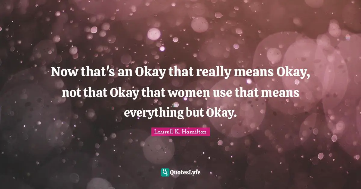 Now that's an Okay that really means Okay, not that Okay that women use that means everything but Okay.