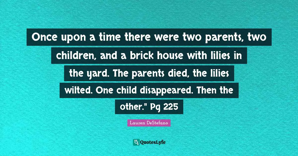 Lauren DeStefano Quotes: "Once upon a time there were two parents, two children, and a brick house with lilies in the yard. The parents died, the lilies wilted. One child disappeared. Then the other." Pg 225"