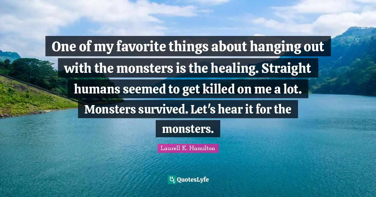 Laurell K. Hamilton Quotes: "One of my favorite things about hanging out with the monsters is the healing. Straight humans seemed to get killed on me a lot. Monsters survived. Let's hear it for the monsters."