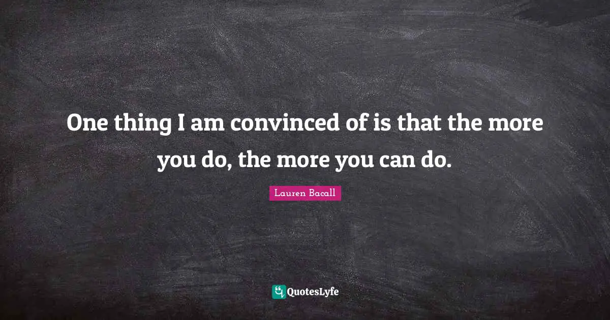 One thing I am convinced of is that the more you do, the more you can do.