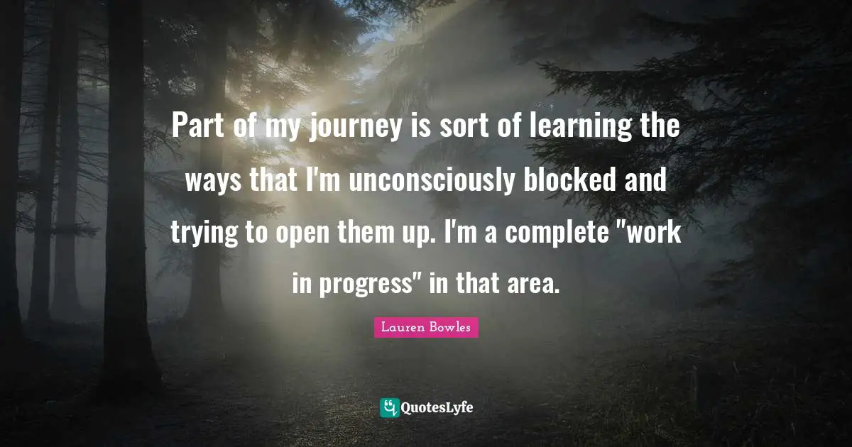 Work In Progress Quotes: "Part of my journey is sort of learning the ways that I'm unconsciously blocked and trying to open them up. I'm a complete "work in progress" in that area."