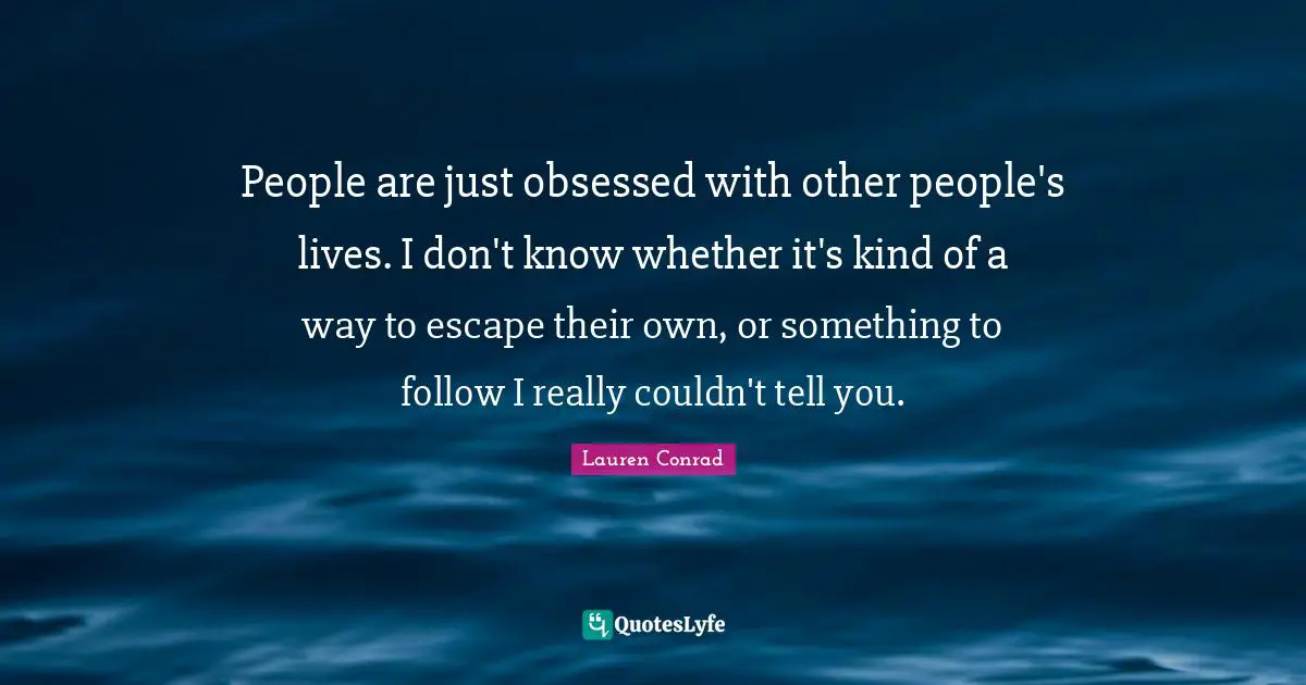 People are just obsessed with other people's lives. I don't know whether it's kind of a way to escape their own, or something to follow I really couldn't tell you.