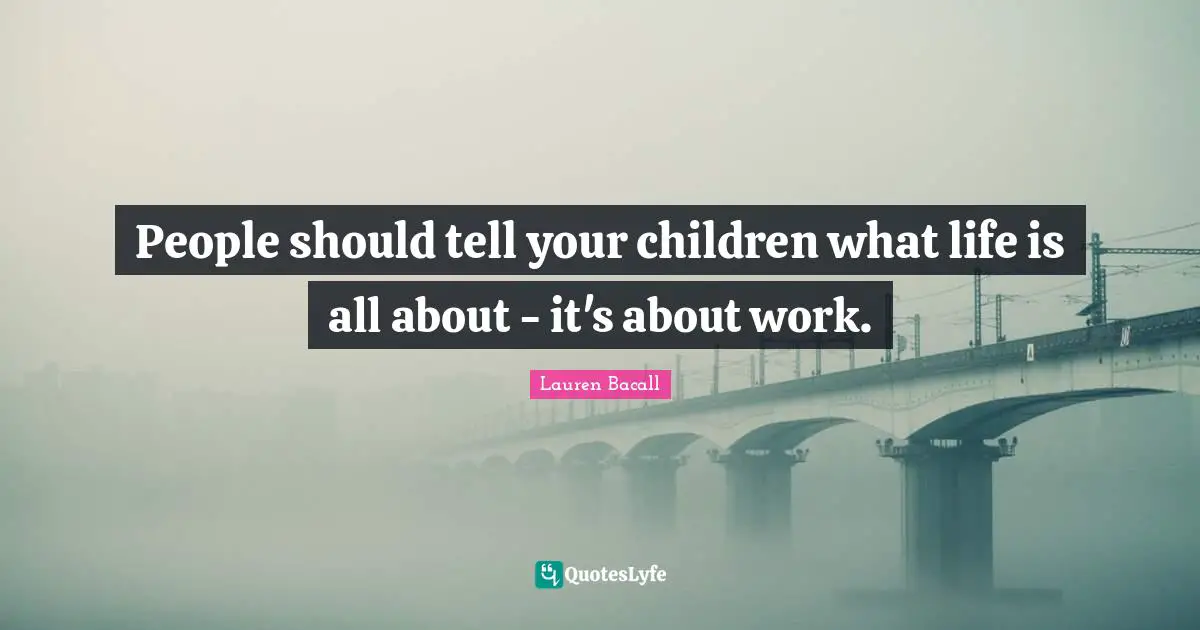 People should tell your children what life is all about - it's about work.
