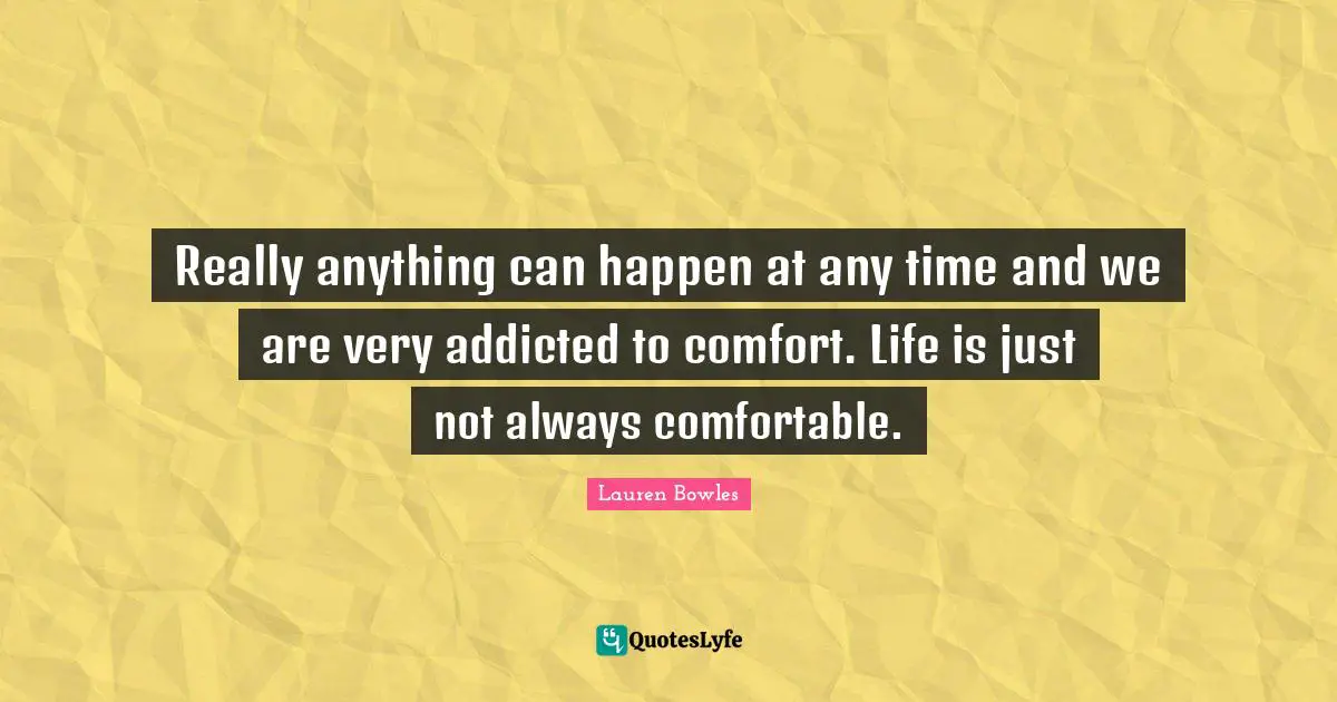Really anything can happen at any time and we are very addicted to comfort. Life is just not always comfortable.