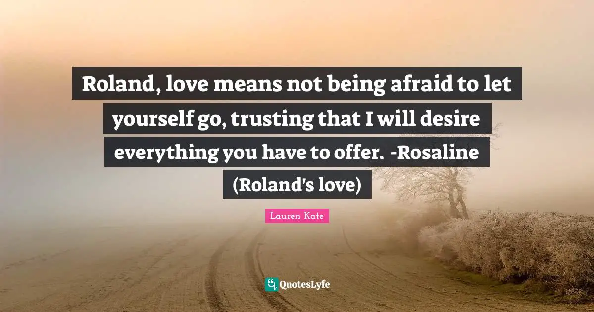 Roland, love means not being afraid to let yourself go, trusting that I will desire everything you have to offer. -Rosaline (Roland's love)