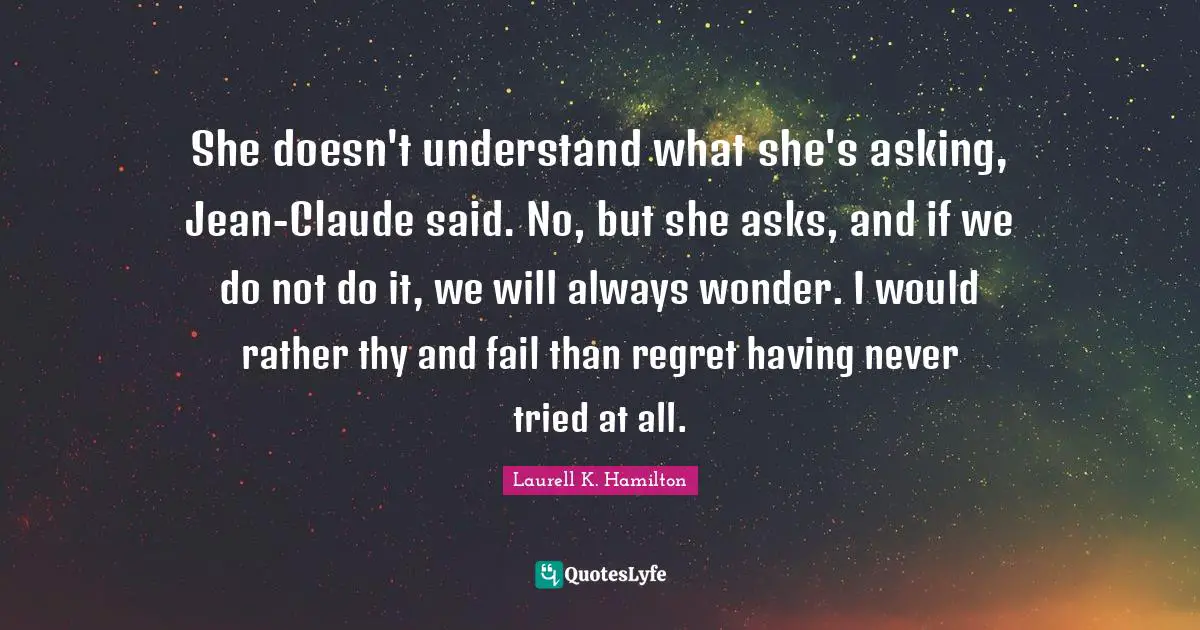 She doesn't understand what she's asking, Jean-Claude said. No, but she asks, and if we do not do it, we will always wonder. I would rather thy and fail than regret having never tried at all.
