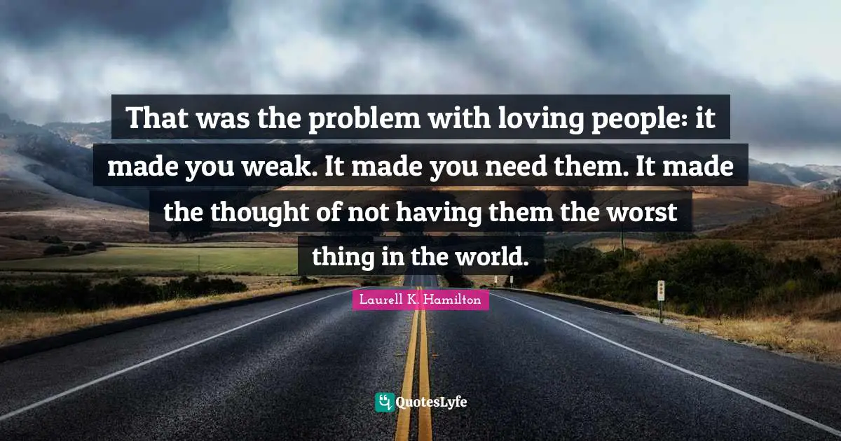 That was the problem with loving people: it made you weak. It made you need them. It made the thought of not having them the worst thing in the world.