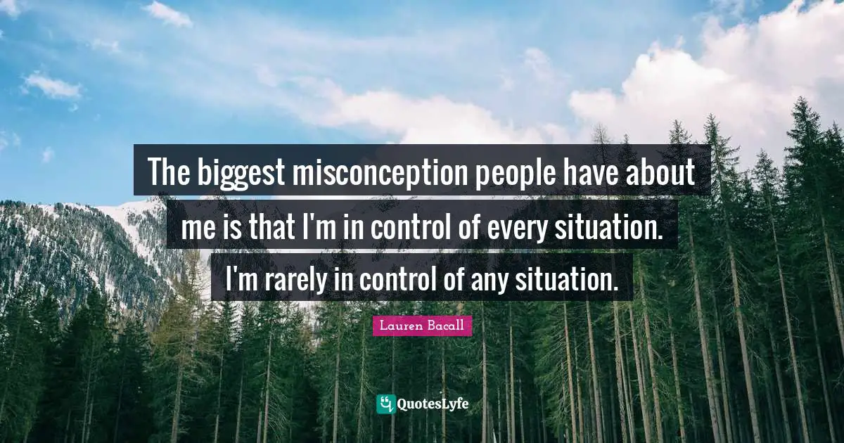 The biggest misconception people have about me is that I'm in control of every situation. I'm rarely in control of any situation.