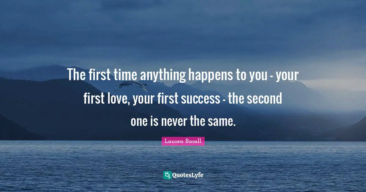 The first time anything happens to you - your first love, your first success - the second one is never the same.