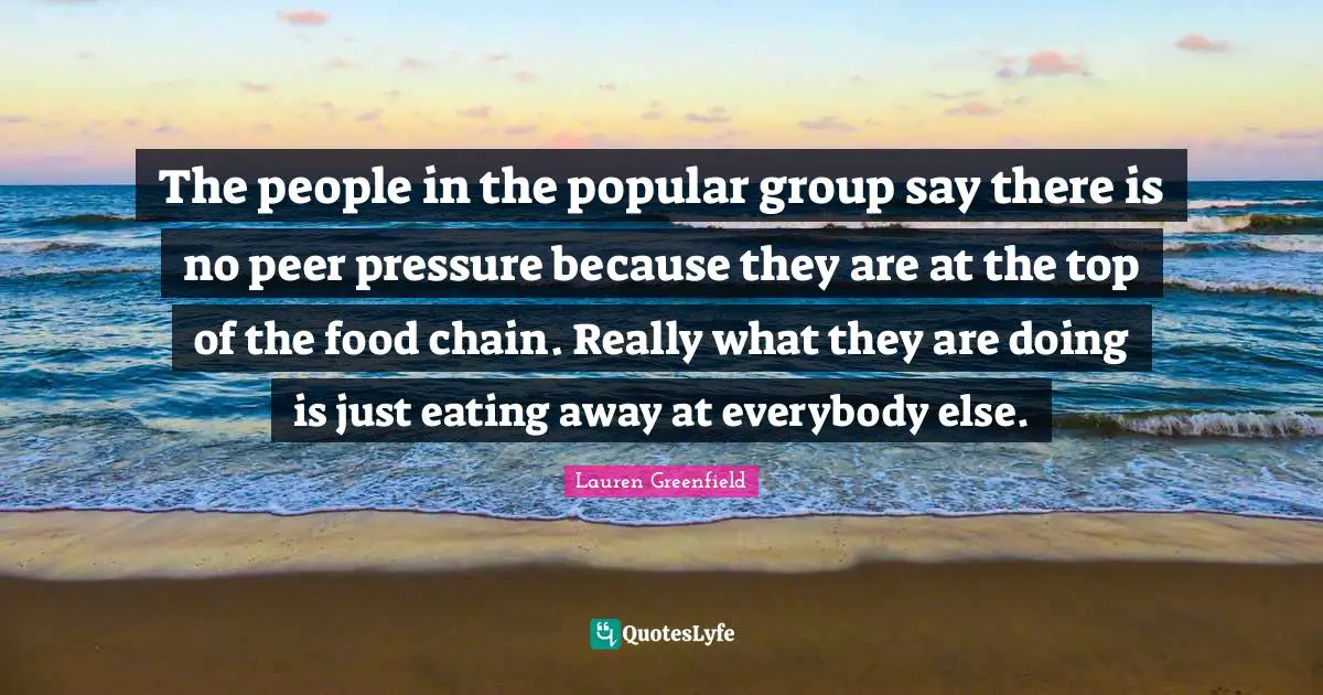 Eating Quotes: "The people in the popular group say there is no peer pressure because they are at the top of the food chain. Really what they are doing is just eating away at everybody else."