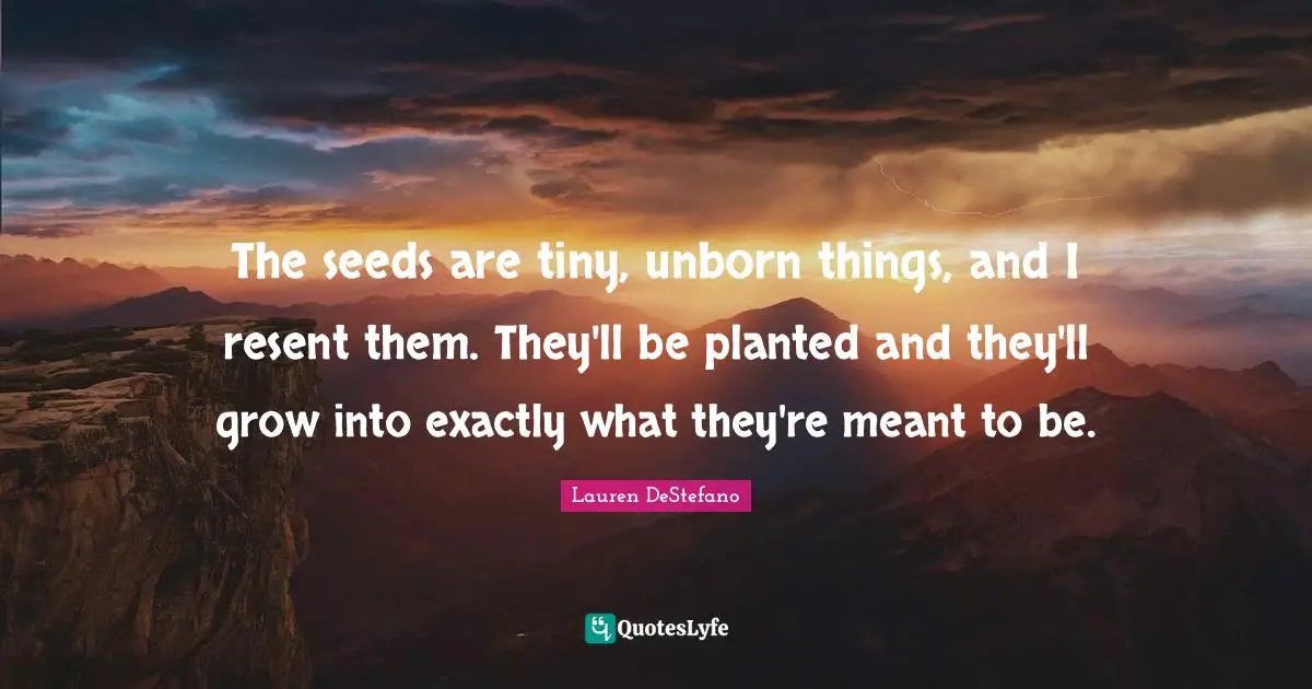 The seeds are tiny, unborn things, and I resent them. They'll be planted and they'll grow into exactly what they're meant to be.