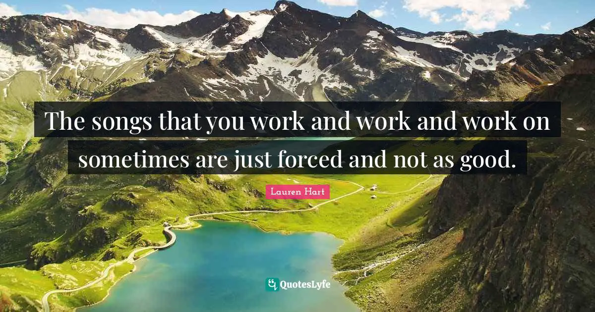 The songs that you work and work and work on sometimes are just forced and not as good.