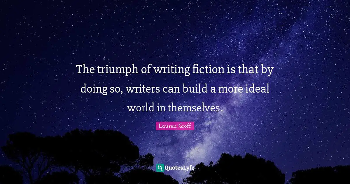 The triumph of writing fiction is that by doing so, writers can build a more ideal world in themselves.