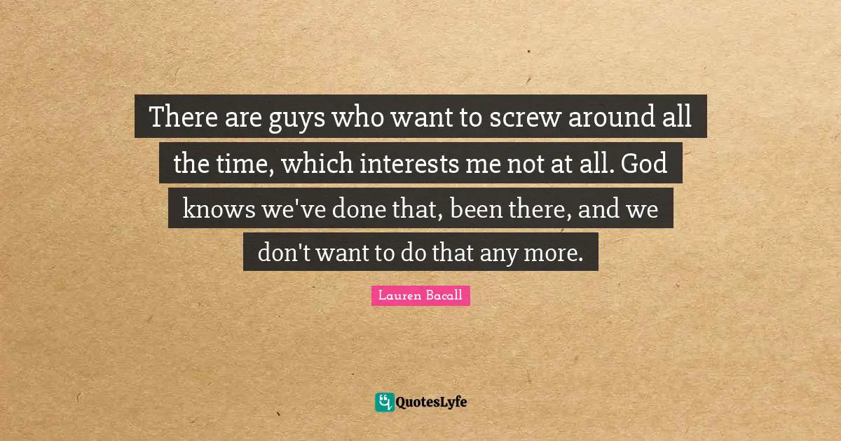 There are guys who want to screw around all the time, which interests me not at all. God knows we've done that, been there, and we don't want to do that any more.