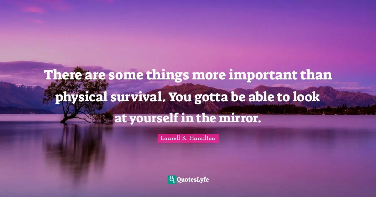 There are some things more important than physical survival. You gotta be able to look at yourself in the mirror.
