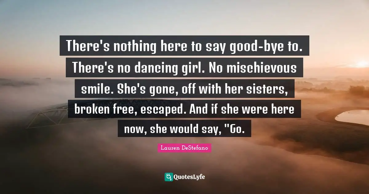 Lauren DeStefano Quotes: "There's nothing here to say good-bye to. There's no dancing girl. No mischievous smile. She's gone, off with her sisters, broken free, escaped. And if she were here now, she would say, "Go."