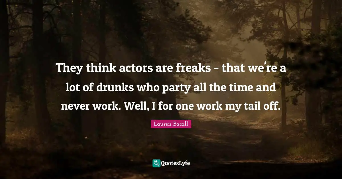 They think actors are freaks - that we're a lot of drunks who party all the time and never work. Well, I for one work my tail off.