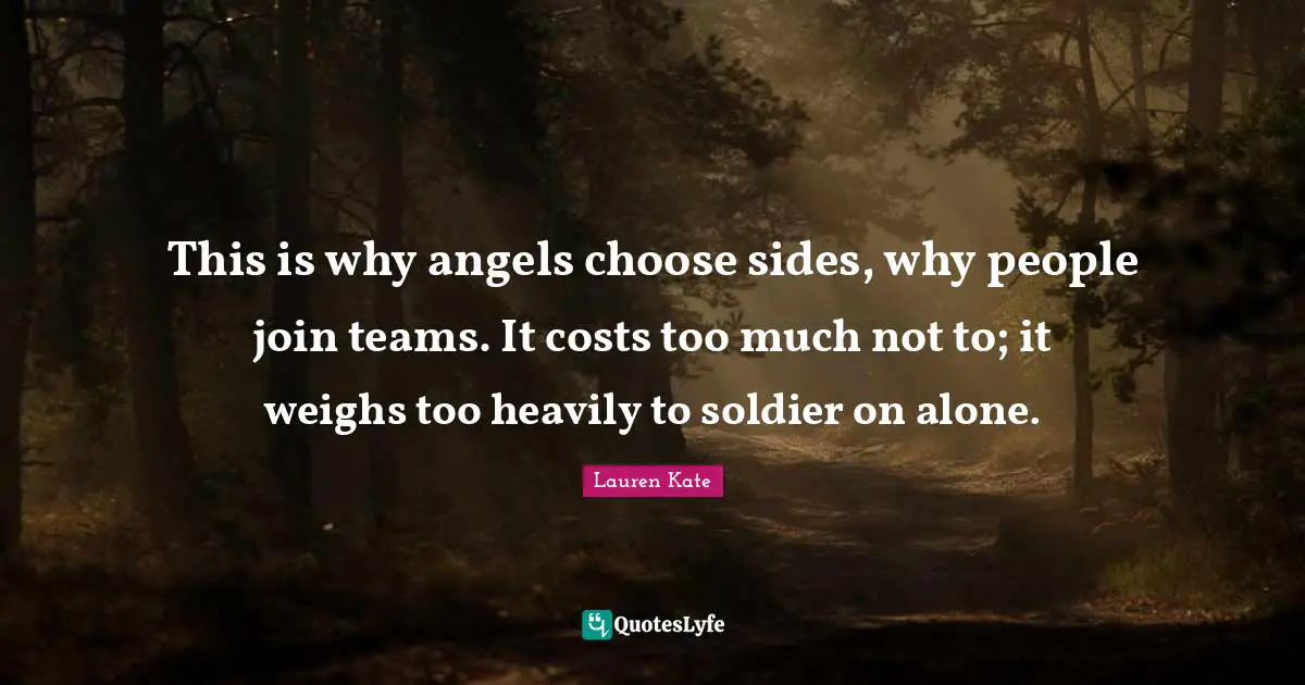 This is why angels choose sides, why people join teams. It costs too much not to; it weighs too heavily to soldier on alone.