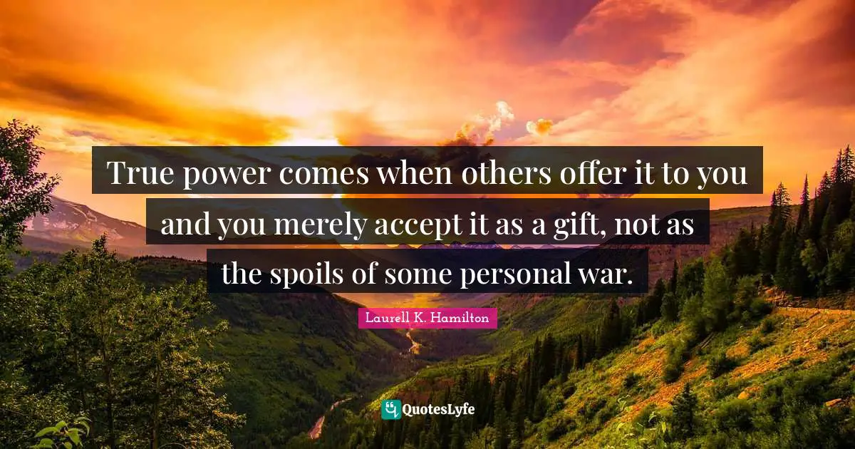 True power comes when others offer it to you and you merely accept it as a gift, not as the spoils of some personal war.