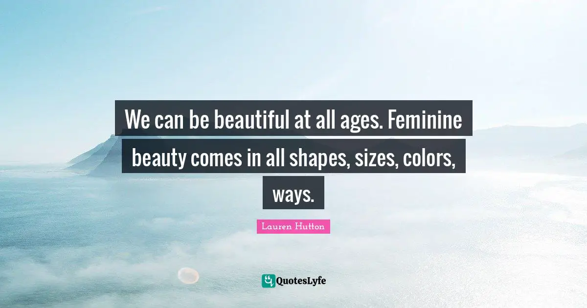 We can be beautiful at all ages. Feminine beauty comes in all shapes, sizes, colors, ways.