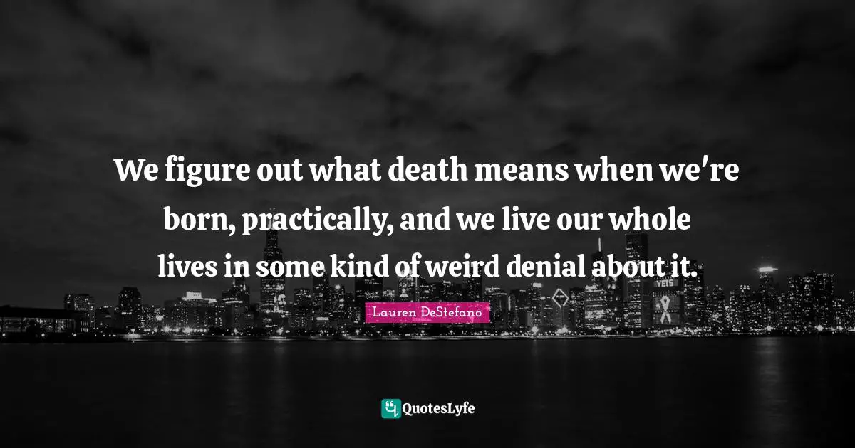 We figure out what death means when we're born, practically, and we live our whole lives in some kind of weird denial about it.