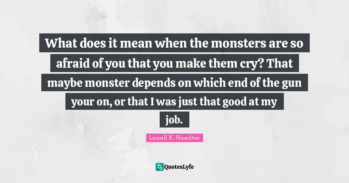 What does it mean when the monsters are so afraid of you that you make them cry? That maybe monster depends on which end of the gun your on, or that I was just that good at my job.