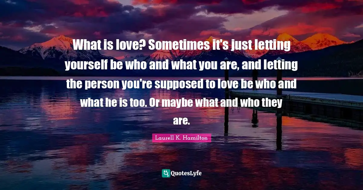 What is love? Sometimes it's just letting yourself be who and what you are, and letting the person you're supposed to love be who and what he is too. Or maybe what and who they are.