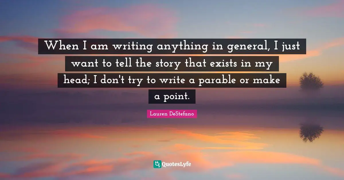 Lauren DeStefano Quotes: "When I am writing anything in general, I just want to tell the story that exists in my head; I don't try to write a parable or make a point."