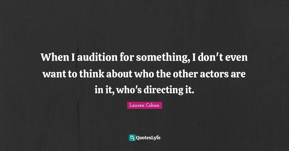 When I audition for something, I don't even want to think about who the other actors are in it, who's directing it.